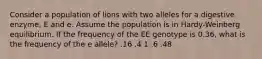 Consider a population of lions with two alleles for a digestive enzyme, E and e. Assume the population is in Hardy-Weinberg equilibrium. If the frequency of the EE genotype is 0.36, what is the frequency of the e allele? .16 .4 1 .6 .48