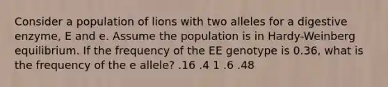 Consider a population of lions with two alleles for a digestive enzyme, E and e. Assume the population is in Hardy-Weinberg equilibrium. If the frequency of the EE genotype is 0.36, what is the frequency of the e allele? .16 .4 1 .6 .48