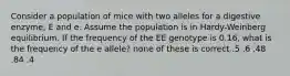 Consider a population of mice with two alleles for a digestive enzyme, E and e. Assume the population is in Hardy-Weinberg equilibrium. If the frequency of the EE genotype is 0.16, what is the frequency of the e allele? none of these is correct .5 .6 .48 .84 .4