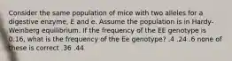 Consider the same population of mice with two alleles for a digestive enzyme, E and e. Assume the population is in Hardy-Weinberg equilibrium. If the frequency of the EE genotype is 0.16, what is the frequency of the Ee genotype? .4 .24 .6 none of these is correct .36 .44