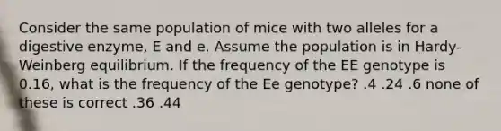 Consider the same population of mice with two alleles for a digestive enzyme, E and e. Assume the population is in Hardy-Weinberg equilibrium. If the frequency of the EE genotype is 0.16, what is the frequency of the Ee genotype? .4 .24 .6 none of these is correct .36 .44