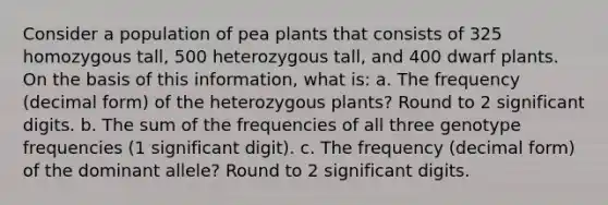 Consider a population of pea plants that consists of 325 homozygous tall, 500 heterozygous tall, and 400 dwarf plants. On the basis of this information, what is: a. The frequency (decimal form) of the heterozygous plants? Round to 2 significant digits. b. The sum of the frequencies of all three genotype frequencies (1 significant digit). c. The frequency (decimal form) of the dominant allele? Round to 2 significant digits.