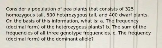 Consider a population of pea plants that consists of 325 homozygous tall, 500 heterozygous tall, and 400 dwarf plants. On the basis of this information, what is: a. The frequency (decimal form) of the heterozygous plants? b. The sum of the frequencies of all three genotype frequencies. c. The frequency (decimal form) of the dominant allele?