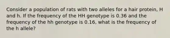 Consider a population of rats with two alleles for a hair protein, H and h. If the frequency of the HH genotype is 0.36 and the frequency of the hh genotype is 0.16, what is the frequency of the h allele?