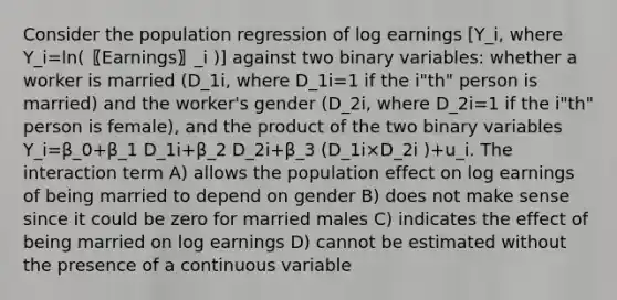 Consider the population regression of log earnings [Y_i, where Y_i=ln(〖Earnings〗_i )] against two binary variables: whether a worker is married (D_1i, where D_1i=1 if the i"th" person is married) and the worker's gender (D_2i, where D_2i=1 if the i"th" person is female), and the product of the two binary variables Y_i=β_0+β_1 D_1i+β_2 D_2i+β_3 (D_1i×D_2i )+u_i. The interaction term A) allows the population effect on log earnings of being married to depend on gender B) does not make sense since it could be zero for married males C) indicates the effect of being married on log earnings D) cannot be estimated without the presence of a continuous variable