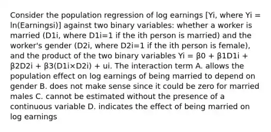 Consider the population regression of log earnings ​[Yi​, where Yi​ = ​ln(Earningsi​)] against two binary​ variables: whether a worker is married ​(D1i​, where D1i​=1 if the ith person is​ married) and the​ worker's gender ​(D2i​, where D2i​=1 if the ith person is​ female), and the product of the two binary variables Yi​ = β0​ + β1D1i​ + β2D2i​ + β3​(D1i×D2i​) ​+ ui. The interaction term A. allows the population effect on log earnings of being married to depend on gender B. does not make sense since it could be zero for married males C. cannot be estimated without the presence of a continuous variable D. indicates the effect of being married on log earnings