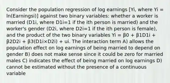 Consider the population regression of log earnings [Yi, where Yi = ln(Earningsi)] against two binary variables: whether a worker is married (D1i, where D1i=1 if the ith person is married) and the worker's gender (D2i, where D2i=1 if the ith person is female), and the product of the two binary variables Yi = β0 + β1D1i + β2D2i + β3(D1i×D2i) + ui. The interaction term A) allows the population effect on log earnings of being married to depend on gender B) does not make sense since it could be zero for married males C) indicates the effect of being married on log earnings D) cannot be estimated without the presence of a continuous variable