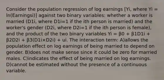 Consider the population regression of log earnings [Yi, where Yi = ln(Earningsi)] against two binary variables: whether a worker is married (D1i, where D1i=1 if the ith person is married) and the worker's gender (D2i, where D2i=1 if the ith person is female), and the product of the two binary variables Yi = β0 + β1D1i + β2D2i + β3(D1i×D2i) + ui. The interaction term: A)allows the population effect on log earnings of being married to depend on gender. B)does not make sense since it could be zero for married males. C)indicates the effect of being married on log earnings. D)cannot be estimated without the presence of a continuous variable.