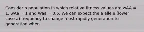 Consider a population in which relative fitness values are wAA = 1, wAa = 1 and Waa = 0.5. We can expect the a allele (lower case a) frequency to change most rapidly generation-to-generation when