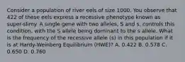 Consider a population of river eels of size 1000. You observe that 422 of these eels express a recessive phenotype known as super-slimy. A single gene with two alleles, S and s, controls this condition, with the S allele being dominant to the s allele. What is the frequency of the recessive allele (s) in this population if it is at Hardy-Weinberg Equilibrium (HWE)? A. 0.422 B. 0.578 C. 0.650 D. 0.760