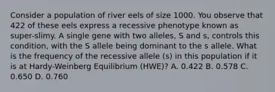 Consider a population of river eels of size 1000. You observe that 422 of these eels express a recessive phenotype known as super-slimy. A single gene with two alleles, S and s, controls this condition, with the S allele being dominant to the s allele. What is the frequency of the recessive allele (s) in this population if it is at Hardy-Weinberg Equilibrium (HWE)? A. 0.422 B. 0.578 C. 0.650 D. 0.760