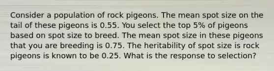 Consider a population of rock pigeons. The mean spot size on the tail of these pigeons is 0.55. You select the top 5% of pigeons based on spot size to breed. The mean spot size in these pigeons that you are breeding is 0.75. The heritability of spot size is rock pigeons is known to be 0.25. What is the response to selection?