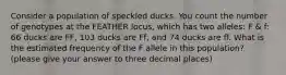 Consider a population of speckled ducks. You count the number of genotypes at the FEATHER locus, which has two alleles: F & f: 66 ducks are FF, 103 ducks are Ff, and 74 ducks are ff. What is the estimated frequency of the F allele in this population? (please give your answer to three decimal places)