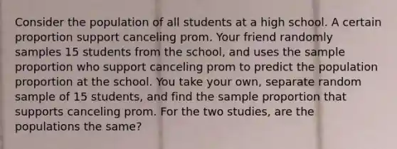 Consider the population of all students at a high school. A certain proportion support canceling prom. Your friend randomly samples 15 students from the school, and uses the sample proportion who support canceling prom to predict the population proportion at the school. You take your own, separate random sample of 15 students, and find the sample proportion that supports canceling prom. For the two studies, are the populations the same?