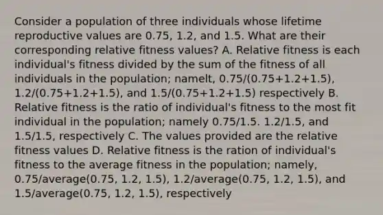 Consider a population of three individuals whose lifetime reproductive values are 0.75, 1.2, and 1.5. What are their corresponding relative fitness values? A. Relative fitness is each individual's fitness divided by the sum of the fitness of all individuals in the population; namelt, 0.75/(0.75+1.2+1.5), 1.2/(0.75+1.2+1.5), and 1.5/(0.75+1.2+1.5) respectively B. Relative fitness is the ratio of individual's fitness to the most fit individual in the population; namely 0.75/1.5. 1.2/1.5, and 1.5/1.5, respectively C. The values provided are the relative fitness values D. Relative fitness is the ration of individual's fitness to the average fitness in the population; namely, 0.75/average(0.75, 1.2, 1.5), 1.2/average(0.75, 1.2, 1.5), and 1.5/average(0.75, 1.2, 1.5), respectively