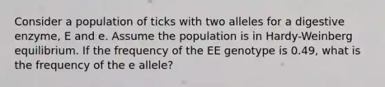 Consider a population of ticks with two alleles for a digestive enzyme, E and e. Assume the population is in Hardy-Weinberg equilibrium. If the frequency of the EE genotype is 0.49, what is the frequency of the e allele?