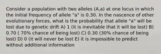 Consider a population with two alleles (A,a) at one locus in which the initial frequency of allele "a" is 0.30. In the nascence of other evolutionary forces, what is the probability that allele "a" will be lost due to genetic drift A) 1 (it is inevitable that it will be lost) B) 0.70 ( 70% chance of being lost) C) 0.30 (30% chance of being lost) D) 0 (it will never be lost E) it is impossible to predict without additional information