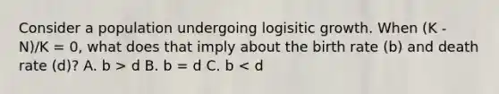 Consider a population undergoing logisitic growth. When (K - N)/K = 0, what does that imply about the birth rate (b) and death rate (d)? A. b > d B. b = d C. b < d