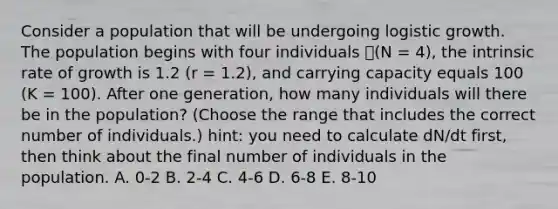 Consider a population that will be undergoing logistic growth. The population begins with four individuals (N = 4), the intrinsic rate of growth is 1.2 (r = 1.2), and carrying capacity equals 100 (K = 100). After one generation, how many individuals will there be in the population? (Choose the range that includes the correct number of individuals.) hint: you need to calculate dN/dt first, then think about the final number of individuals in the population. A. 0-2 B. 2-4 C. 4-6 D. 6-8 E. 8-10