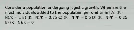 Consider a population undergoing logistic growth. When are the most individuals added to the population per unit time? A) (K - N)/K = 1 B) (K - N)/K = 0.75 C) (K - N)/K = 0.5 D) (K - N)/K = 0.25 E) (K - N)/K = 0