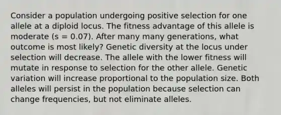 Consider a population undergoing positive selection for one allele at a diploid locus. The fitness advantage of this allele is moderate (s = 0.07). After many many generations, what outcome is most likely? Genetic diversity at the locus under selection will decrease. The allele with the lower fitness will mutate in response to selection for the other allele. Genetic variation will increase proportional to the population size. Both alleles will persist in the population because selection can change frequencies, but not eliminate alleles.