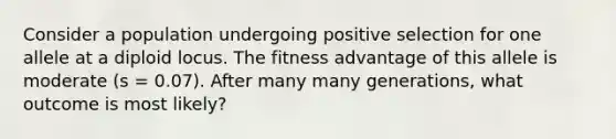 Consider a population undergoing positive selection for one allele at a diploid locus. The fitness advantage of this allele is moderate (s = 0.07). After many many generations, what outcome is most likely?