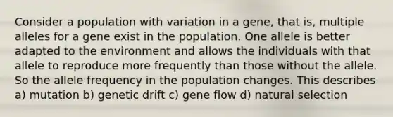 Consider a population with variation in a gene, that is, multiple alleles for a gene exist in the population. One allele is better adapted to the environment and allows the individuals with that allele to reproduce more frequently than those without the allele. So the allele frequency in the population changes. This describes a) mutation b) genetic drift c) gene flow d) natural selection