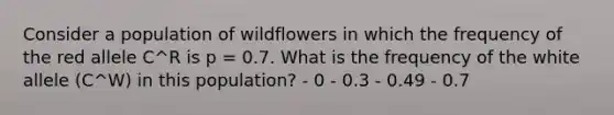 Consider a population of wildflowers in which the frequency of the red allele C^R is p = 0.7. What is the frequency of the white allele (C^W) in this population? - 0 - 0.3 - 0.49 - 0.7