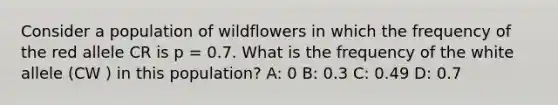 Consider a population of wildflowers in which the frequency of the red allele CR is p = 0.7. What is the frequency of the white allele (CW ) in this population? A: 0 B: 0.3 C: 0.49 D: 0.7