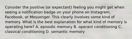 Consider the positive (or expectant) feeling you might get when seeing a notification badge on your phone on Instagram, Facebook, or Messenger. This clearly involves some kind of memory. What is the best explanation for what kind of memory is operating here? A. episodic memory B. operant conditioning C. classical conditioning D. semantic memory