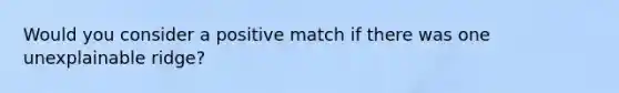 Would you consider a positive match if there was one unexplainable ridge?