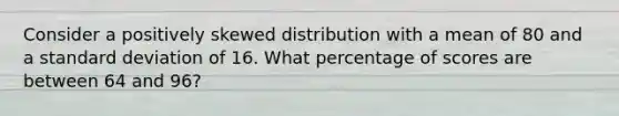 Consider a positively skewed distribution with a mean of 80 and a standard deviation of 16. What percentage of scores are between 64 and 96?