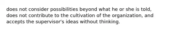 does not consider possibilities beyond what he or she is told, does not contribute to the cultivation of the organization, and accepts the supervisor's ideas without thinking.