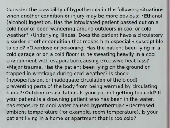 Consider the possibility of hypothermia in the following situations when another condition or injury may be more obvious: •Ethanol (alcohol) ingestion. Has the intoxicated patient passed out on a cold floor or been wandering around outdoors in cool or cold weather? •Underlying illness. Does the patient have a circulatory disorder or other condition that makes him especially susceptible to cold? •Overdose or poisoning. Has the patient been lying in a cold garage or on a cold floor? Is he sweating heavily in a cool environment with evaporation causing excessive heat loss? •Major trauma. Has the patient been lying on the ground or trapped in wreckage during cold weather? Is shock (hypoperfusion, or inadequate circulation of the blood) preventing parts of the body from being warmed by circulating blood?•Outdoor resuscitation. Is your patient getting too cold? If your patient is a drowning patient who has been in the water, has exposure to cool water caused hypothermia? •Decreased ambient temperature (for example, room temperature). Is your patient living in a home or apartment that is too cold?