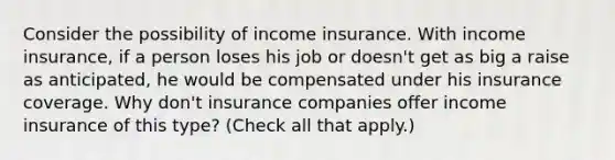 Consider the possibility of income insurance. With income​ insurance, if a person loses his job or​ doesn't get as big a raise as​ anticipated, he would be compensated under his insurance coverage. Why​ don't insurance companies offer income insurance of this​ type? ​(Check all that​ apply.)