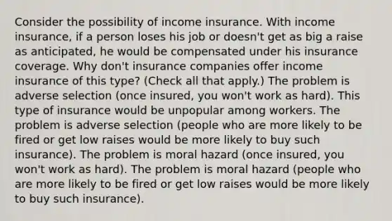 Consider the possibility of income insurance. With income​ insurance, if a person loses his job or​ doesn't get as big a raise as​ anticipated, he would be compensated under his insurance coverage. Why​ don't insurance companies offer income insurance of this​ type? ​(Check all that​ apply.) The problem is adverse selection​ (once insured, you​ won't work as​ hard). This type of insurance would be unpopular among workers. The problem is adverse selection​ (people who are more likely to be fired or get low raises would be more likely to buy such​ insurance). The problem is moral hazard​ (once insured, you​ won't work as​ hard). The problem is moral hazard​ (people who are more likely to be fired or get low raises would be more likely to buy such​ insurance).