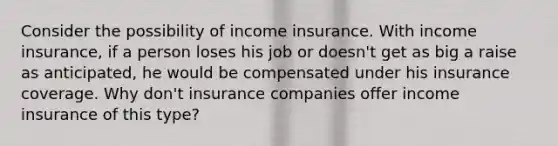 Consider the possibility of income insurance. With income​ insurance, if a person loses his job or​ doesn't get as big a raise as​ anticipated, he would be compensated under his insurance coverage. Why​ don't insurance companies offer income insurance of this​ type?