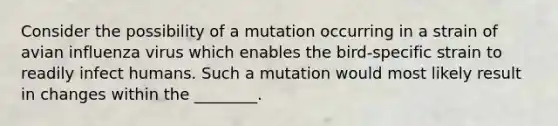 Consider the possibility of a mutation occurring in a strain of avian influenza virus which enables the bird-specific strain to readily infect humans. Such a mutation would most likely result in changes within the ________.