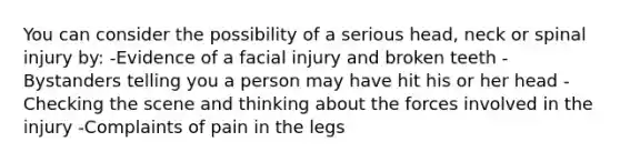 You can consider the possibility of a serious head, neck or spinal injury by: -Evidence of a facial injury and broken teeth -Bystanders telling you a person may have hit his or her head -Checking the scene and thinking about the forces involved in the injury -Complaints of pain in the legs