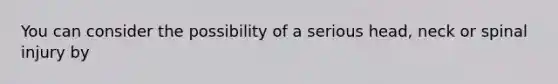 You can consider the possibility of a serious head, neck or spinal injury by