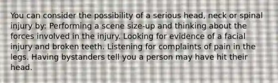 You can consider the possibility of a serious head, neck or spinal injury by: Performing a scene size-up and thinking about the forces involved in the injury. Looking for evidence of a facial injury and broken teeth. Listening for complaints of pain in the legs. Having bystanders tell you a person may have hit their head.