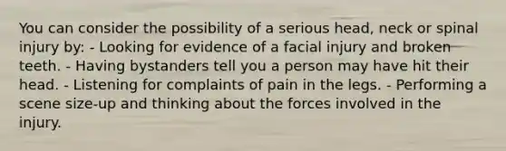 You can consider the possibility of a serious head, neck or spinal injury by: - Looking for evidence of a facial injury and broken teeth. - Having bystanders tell you a person may have hit their head. - Listening for complaints of pain in the legs. - Performing a scene size-up and thinking about the forces involved in the injury.