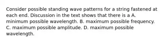 Consider possible standing wave patterns for a string fastened at each end. Discussion in the text shows that there is a A. minimum possible wavelength. B. maximum possible frequency. C. maximum possible amplitude. D. maximum possible wavelength.