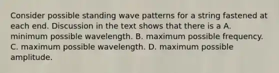 Consider possible standing wave patterns for a string fastened at each end. Discussion in the text shows that there is a A. minimum possible wavelength. B. maximum possible frequency. C. maximum possible wavelength. D. maximum possible amplitude.