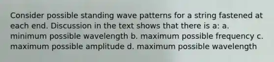 Consider possible standing wave patterns for a string fastened at each end. Discussion in the text shows that there is a: a. minimum possible wavelength b. maximum possible frequency c. maximum possible amplitude d. maximum possible wavelength