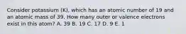 Consider potassium (K), which has an atomic number of 19 and an atomic mass of 39. How many outer or valence electrons exist in this atom? A. 39 B. 19 C. 17 D. 9 E. 1