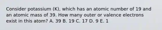 Consider potassium (K), which has an atomic number of 19 and an atomic mass of 39. How many outer or valence electrons exist in this atom? A. 39 B. 19 C. 17 D. 9 E. 1