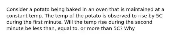 Consider a potato being baked in an oven that is maintained at a constant temp. The temp of the potato is observed to rise by 5C during the first minute. Will the temp rise during the second minute be less than, equal to, or more than 5C? Why