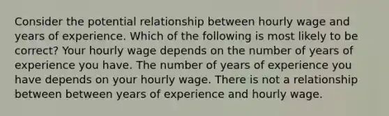 Consider the potential relationship between hourly wage and years of experience. Which of the following is most likely to be correct? Your hourly wage depends on the number of years of experience you have. The number of years of experience you have depends on your hourly wage. There is not a relationship between between years of experience and hourly wage.