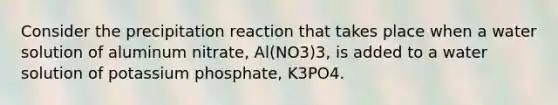 Consider the precipitation reaction that takes place when a water solution of aluminum nitrate, Al(NO3)3, is added to a water solution of potassium phosphate, K3PO4.